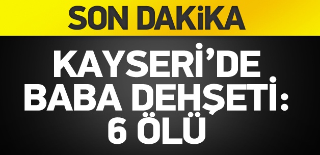 Kayseri'de baba dehşeti: 6 ölü